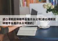 进口港航区块链平台是什么公司[进口港航区块链平台是什么公司做的]