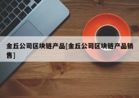 金丘公司区块链产品[金丘公司区块链产品销售]